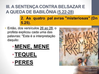 III. A SENTENÇA CONTRA BELSAZAR E 
A QUEDA DE BABILÔNIA (5.22-28) 
2. As quatro pal avras "misteriosas" (Dn 
5.25). 
• Então, dos versículos 26 ao 28, o 
profeta explicou cada uma das 
palavras: "Esta é a interpretação 
daquilo: 
•MENE, MENE 
•TEQUEL 
•PERES 
Pr. Moisés Sampaio de Paula 
37 
 