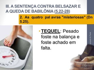 III. A SENTENÇA CONTRA BELSAZAR E 
A QUEDA DE BABILÔNIA (5.22-28) 
2. As quatro pal avras "misteriosas" (Dn 
5.25). 
•TEQUEL: Pesado 
foste na balança e 
foste achado em 
falta. 
Pr. Moisés Sampaio de Paula 
39 
 