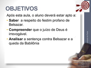 OBJETIVOS 
Pr. Moisés Sampaio de Paula 
4 
Após esta aula, o aluno deverá estar apto a: 
• Saber a respeito do festim profano de 
Belsazar. 
• Compreender que o juízo de Deus é 
irrevogável. 
• Analisar a sentença contra Belsazar e a 
queda da Babilônia 
 
