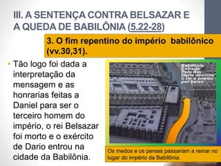 III. A SENTENÇA CONTRA BELSAZAR E 
A QUEDA DE BABILÔNIA (5.22-28) 
3. O fim repentino do império babilônico 
(vv.30,31). 
• Tão logo foi dada a 
interpretação da 
mensagem e as 
honrarias feitas a 
Daniel para ser o 
terceiro homem do 
império, o rei Belsazar 
foi morto e o exército 
de Dario entrou na 
cidade da Babilônia. 
Pr. Moisés Sampaio de Paula 
42 
Os medos e os persas passariam a reinar no 
lugar do império da Babilônia. 
 