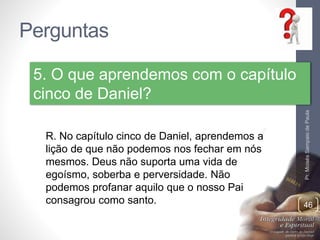 Perguntas 
Pr. Moisés Sampaio de Paula 
46 
5. O que aprendemos com o capítulo 
cinco de Daniel? 
R. No capítulo cinco de Daniel, aprendemos a 
lição de que não podemos nos fechar em nós 
mesmos. Deus não suporta uma vida de 
egoísmo, soberba e perversidade. Não 
podemos profanar aquilo que o nosso Pai 
consagrou como santo. 
 