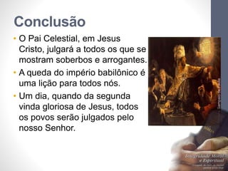 Conclusão 
• O Pai Celestial, em Jesus 
Cristo, julgará a todos os que se 
mostram soberbos e arrogantes. 
• A queda do império babilônico é 
uma lição para todos nós. 
• Um dia, quando da segunda 
vinda gloriosa de Jesus, todos 
os povos serão julgados pelo 
nosso Senhor. 
Pr. Moisés Sampaio de Paula 
48 
 