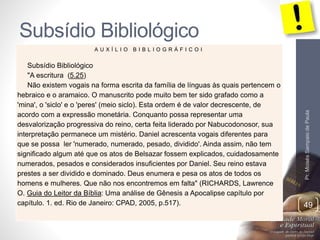 Subsídio Bibliológico 
Pr. Moisés Sampaio de Paula 
49 
A U X Í L I O B I B L I O G R Á F I C O I 
Subsídio Bibliológico 
"A escritura (5.25) 
Não existem vogais na forma escrita da família de línguas às quais pertencem o 
hebraico e o aramaico. O manuscrito pode muito bem ter sido grafado como a 
'mina', o 'siclo' e o 'peres' (meio siclo). Esta ordem é de valor decrescente, de 
acordo com a expressão monetária. Conquanto possa representar uma 
desvalorização progressiva do reino, certa feita liderado por Nabucodonosor, sua 
interpretação permanece um mistério. Daniel acrescenta vogais diferentes para 
que se possa ler 'numerado, numerado, pesado, dividido'. Ainda assim, não tem 
significado algum até que os atos de Belsazar fossem explicados, cuidadosamente 
numerados, pesados e considerados insuficientes por Daniel. Seu reino estava 
prestes a ser dividido e dominado. Deus enumera e pesa os atos de todos os 
homens e mulheres. Que não nos encontremos em falta" (RICHARDS, Lawrence 
O. Guia do Leitor da Bíblia: Uma análise de Gênesis a Apocalipse capítulo por 
capítulo. 1. ed. Rio de Janeiro: CPAD, 2005, p.517). 
 