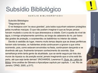 Subsídio Bibliológico 
Pr. Moisés Sampaio de Paula 
50 
A U X Í L I O B I B L I O G R Á F I C O I I 
Subsídio Bibliológico 
"Segurança falsa 
O rei festejava com 'os seus grandes', pois todos supunham estarem protegidos 
pelas muralhas maciças. O que não podiam imaginar é que as forças persas 
haviam mudado o curso do rio que atravessava a cidade. Com a queda do nível de 
água, o inimigo simplesmente caminhou ao longo da cabeceira do rio, por baixo 
das grades de proteção, e surpreendeu os babilônios no interior da cidade. 
Devido à vastidão do lugar, mesmo muito tempo depois que as áreas periféricas 
haviam sido tomadas, os habitantes ainda continuavam a ignorar o que vinha 
ocorrendo, pois, como estavam envolvidos na festa, continuaram dançando e se 
divertindo até que, finalmente tomaram conhecimento do ocorrido. Que 
semelhança entre tanta gente da atualidade, que se sente segura por trás dos 
muros da riqueza ou da posição social, jamais imaginando que a ruína está tão 
perto, até que seja tarde demais" (RICHARDS, Lawrence O. Guia do Leitor da 
Bíblia: Uma análise de Gênesis a Apocalipse capítulo por capítulo. 1. ed. Rio de 
Janeiro: CPAD, 2005, p.517). 
 