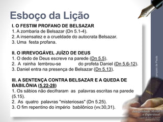 Esboço da Lição 
I. O FESTIM PROFANO DE BELSAZAR 
1. A zombaria de Belsazar (Dn 5.1-4). 
2. A insensatez e a crueldade do autocrata Belsazar. 
3. Uma festa profana. 
II. O IRREVOGÁVEL JUÍZO DE DEUS 
1. O dedo de Deus escreve na parede (Dn 5.5). 
2. A rainha lembrou-se do profeta Daniel (Dn 5.6-12). 
3. Daniel entra na presença de Belsazar (Dn 5.13). 
III. A SENTENÇA CONTRA BELSAZAR E A QUEDA DE 
BABILÔNIA (5.22-28) 
1. Os sábios não decifraram as palavras escritas na parede 
(5.15). 
2. As quatro palavras "misteriosas" (Dn 5.25). 
3. O fim repentino do império babilônico (vv.30,31). 
Pr. Moisés Sampaio de Paula 
6 
 
