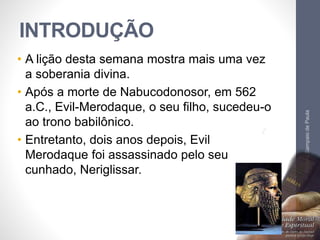 INTRODUÇÃO 
• A lição desta semana mostra mais uma vez 
a soberania divina. 
• Após a morte de Nabucodonosor, em 562 
a.C., Evil-Merodaque, o seu filho, sucedeu-o 
ao trono babilônico. 
• Entretanto, dois anos depois, Evil 
Merodaque foi assassinado pelo seu 
cunhado, Neriglissar. 
Pr. Moisés Sampaio de Paula 
7 
 