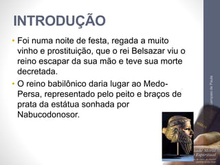 INTRODUÇÃO 
• Foi numa noite de festa, regada a muito 
vinho e prostituição, que o rei Belsazar viu o 
reino escapar da sua mão e teve sua morte 
decretada. 
• O reino babilônico daria lugar ao Medo- 
Persa, representado pelo peito e braços de 
prata da estátua sonhada por 
Nabucodonosor. 
Pr. Moisés Sampaio de Paula 
9 
 