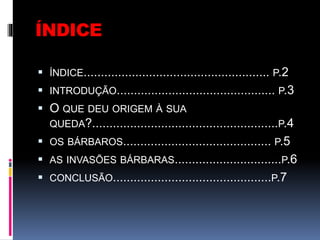 ÍNDICE
 ÍNDICE...................................................... P.2
 INTRODUÇÃO.............................................. P.3
 O QUE DEU ORIGEM À SUA
QUEDA?......................................................P.4
 OS BÁRBAROS........................................... P.5
 AS INVASÕES BÁRBARAS...............................P.6
 CONCLUSÃO..............................................P.7
 