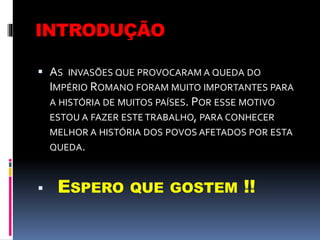 INTRODUÇÃO
 AS INVASÕES QUE PROVOCARAM A QUEDA DO
IMPÉRIO ROMANO FORAM MUITO IMPORTANTES PARA
A HISTÓRIA DE MUITOS PAÍSES. POR ESSE MOTIVO
ESTOU A FAZER ESTE TRABALHO, PARA CONHECER
MELHOR A HISTÓRIA DOS POVOS AFETADOS POR ESTA
QUEDA.
 ESPERO QUE GOSTEM !!
 