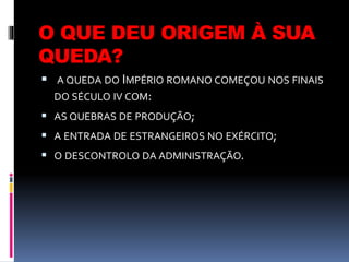O QUE DEU ORIGEM À SUA
QUEDA?
 A QUEDA DO IMPÉRIO ROMANO COMEÇOU NOS FINAIS
DO SÉCULO IV COM:
 AS QUEBRAS DE PRODUÇÃO;
 A ENTRADA DE ESTRANGEIROS NO EXÉRCITO;
 O DESCONTROLO DA ADMINISTRAÇÃO.
 