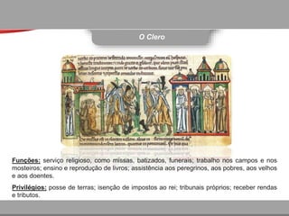 O Clero
Funções: serviço religioso, como missas, batizados, funerais; trabalho nos campos e nos
mosteiros; ensino e reprodução de livros; assistência aos peregrinos, aos pobres, aos velhos
e aos doentes.
Privilégios: posse de terras; isenção de impostos ao rei; tribunais próprios; receber rendas
e tributos.
 