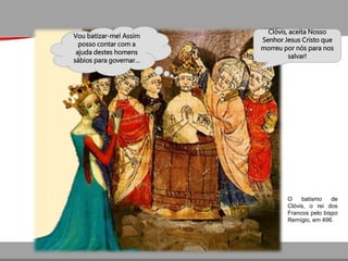 Clóvis, aceita Nosso
Senhor Jesus Cristo que
morreu por nós para nos
salvar!
Vou batizar-me! Assim
posso contar com a
ajuda destes homens
sábios para governar…
O batismo de
Clóvis, o rei dos
Francos pelo bispo
Remígio, em 496.
 