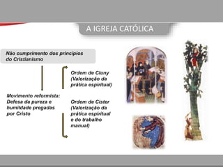 A IGREJA CATÓLICA
Movimento reformista:
Defesa da pureza e
humildade pregadas
por Cristo
Ordem de Cluny
(Valorização da
prática espiritual)
Ordem de Cister
(Valorização da
prática espiritual
e do trabalho
manual)
Não cumprimento dos princípios
do Cristianismo
 
