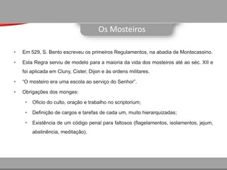 Os Mosteiros
• Em 529, S. Bento escreveu os primeiros Regulamentos, na abadia de Montecassino.
• Esta Regra serviu de modelo para a maioria da vida dos mosteiros até ao séc. XII e
foi aplicada em Cluny, Cister, Dijon e às ordens militares.
• “O mosteiro era uma escola ao serviço do Senhor”.
• Obrigações dos monges:
• Oficio do culto, oração e trabalho no scriptorium;
• Definição de cargos e tarefas de cada um, muito hierarquizadas;
• Existência de um código penal para faltosos (flagelamentos, isolamentos, jejum,
abstinência, meditação).
 