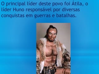 O principal líder deste povo foi Átila, o
líder Huno responsável por diversas
conquistas em guerras e batalhas.
 