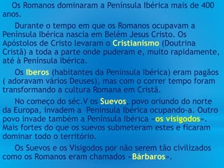 Os Romanos dominaram a Península Ibérica mais de 400
anos.
Durante o tempo em que os Romanos ocupavam a
Península Ibérica nascia em Belém Jesus Cristo. Os
Apóstolos de Cristo levaram o Cristianismo (Doutrina
Cristã) a toda a parte onde puderam e, muito rapidamente,
até à Península Ibérica.
Os Iberos (habitantes da Península Ibérica) eram pagãos
( adoravam vários Deuses), mas com o correr tempo foram
transformando a cultura Romana em Cristã.
No começo do séc.V os Suevos, povo oriundo do norte
da Europa, invadem a Península Ibérica ocupando-a. Outro
povo invade também a Península Ibérica «os visigodos».
Mais fortes do que os suevos submeteram estes e ficaram
dominar todo o território.
Os Suevos e os Visigodos por não serem tão civilizados
como os Romanos eram chamados «Bárbaros».
 