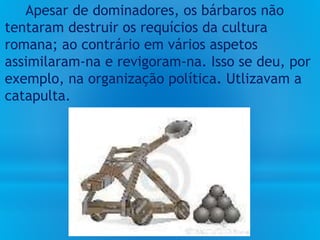 Apesar de dominadores, os bárbaros não
tentaram destruir os requícios da cultura
romana; ao contrário em vários aspetos
assimilaram-na e revigoram-na. Isso se deu, por
exemplo, na organização política. Utlizavam a
catapulta.
 