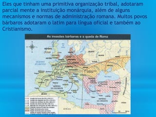 Eles que tinham uma primitiva organização tribal, adotaram
parcial mente a instituição monárquia, além de alguns
mecanismos e normas de administração romana. Muitos povos
bárbaros adotaram o latim para língua oficial e também ao
Cristianismo.
 