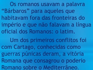 Os romanos usavam a palavra
“Bárbaros” para aqueles que
habitavam fora das fronteiras do
império e que não falavam a língua
oficial dos Romanos: o latim.
Um dos primeiros conflitos foi
com Cartago, conhecidas como
guerras púnicas deram, a vitória
Romana que consagrou o poderio
Romano sobre o Mediterrâneo.
 