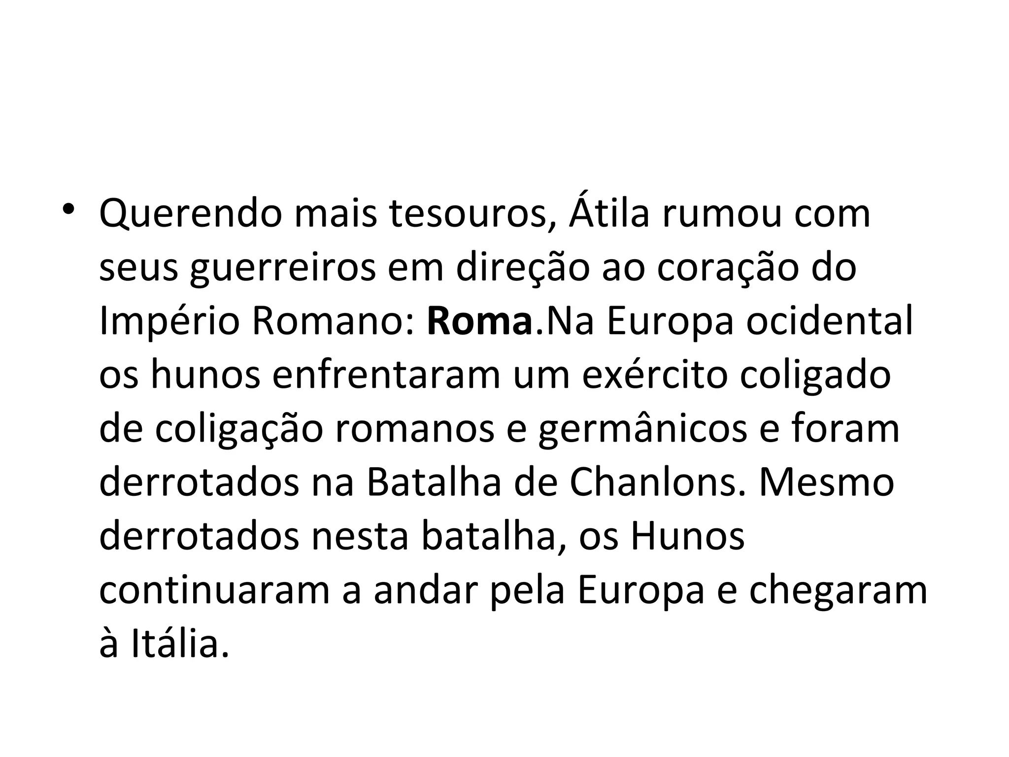 • Querendo mais tesouros, Átila rumou com
seus guerreiros em direção ao coração do
Império Romano: Roma.Na Europa ocidental
os hunos enfrentaram um exército coligado
de coligação romanos e germânicos e foram
derrotados na Batalha de Chanlons. Mesmo
derrotados nesta batalha, os Hunos
continuaram a andar pela Europa e chegaram
à Itália.
 