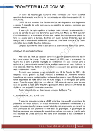 Apostilas    PROVESTIBULLAR.COM.BR
                   O plano de reconstrução Europeia mais conhecido por Plano Marshall
            constituiu basicamente uma forma de concretização do objectivo de contenção do
            comunismo.
                   URSS vê esta manobra dos Estados Unidos para imporem a sua hegemonia
            e rejeita. A reacção do leste expressa se no relatório de Jdanov, conhecido por
            doutrina Jdanov.
                   A assunção da ruptura politica e ideologia pelos dois dos campos constitui o
            ponto de partida de que veio dominar-se guerra fria. Em Março de 1946 Winston
            Churchill denunciou a situação ao afirmar num celebre discurso que uma cortina de
            ferro se abatia sobre a Europa, dividindo em duas: Europa Ocidental, que se
            reerguia sob a assistência Americana, opunha-se uma outra Europa a de Leste,
            submetida á orientação Soviética Estalinista.
                   Lançada a guerra-fria entre os dois blocos o aparecimento do muro de Berlim.

            CRIAÇÃO DO MURO DE BERLIM

                   Até o ano de 1961, os cidadãos berlinenses podiam passar livremente de um
            lado para o outro da cidade. Porém, em Agosto de 1961, com o acirramento da
            Guerra-fria e com a grande migração de berlinenses do lado oriental para o
            ocidental, o governo da Alemanha Oriental resolveu construir um muro dividindo os
            dois sectores. Decretou também leis proibindo a passagem das pessoas para o
            sector ocidental da cidade.
                   O muro, que começou a ser construído em 13 de Agosto de 1961, não
            respeitou casas, prédios ou ruas. Policiais e soldados da Alemanha Oriental
            impediam e até mesmo matavam quem tentasse ultrapassar o muro. Muitas famílias
            foram separadas da noite para o dia. O muro chegou a ser reforçado por quatro
            vezes. Possuía cercas eléctricas com alarme, 255 pistas de corrida para ferozes
            cães de guarda e valas para dificultar a passagem. Havia cerca de 300 torres de
            vigilância com soldados preparados para atirar.
                   Assim foi construído um dos maiores símbolos da Guerra Fria.

            COLAPSO DO BLOCO SOVIÉTICO

                   A segunda potência mundial, a URSS enfrentou, nos anos 80 um conjunto de
            problemas de difícil solução. O estado encontra-se fortemente centralizado e o
            partido comunista transformara-se numa instituição mais preocupada em garantir os
            seus privilégios do que promover o bem-estar da população. A governação de
            Brejnev provocara uma estagnação económica e deixara por explorar grande parte
            dos recursos da União Soviética. Os bens eram escassos e não satisfaziam a
            procura.




                                         WWW.PROVESTIBULLAR.COM.BR                   Página 2
 