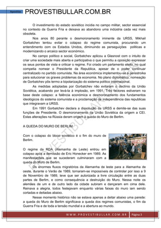 Apostilas    PROVESTIBULLAR.COM.BR
                   O investimento do estado soviético incidia no campo militar, sector essencial
            no contexto da Guerra Fria e deixava ao abandono uma indústria cada vez mais
            obsoleta.
                   Nos anos 80 perante o desmoronamento iminente da URSS, Mikhail
            Gorbatchev tentou evitar o colapso do regime comunista, procurando um
            entendimento com os Estados Unidos, diminuindo as perseguições politicas e
            modernizando o arcaico sector económico.
                   No campo político e social, Gorbatchev aplicou a Glasnost com o intuito de
            criar uma sociedade mais aberta e participativa o que permitiu a oposição expressar
            os seus pontos de vista e criticar o regime. Foi criado um parlamento eleito, no qual
            competia nomear o Presidente da Republica, apesar de o poder continuar
            centralizado no partido comunista. Na área económica implementou-se a perestroika
            para solucionar os graves problemas da economia. No plano diplomático, nomeação
            de Gorbatchev pôs termo a bipolarização do sistema político internacional.
                   As medidas adoptadas por Gorbatchev não evitaram o declínio da União
            Soviética, acabando por levá-la à implosão, em 1991. Três factores estiveram na
            base deste colapso: a falência económica e desmoronamento dos fundamentos
            ideológicos do sistema comunista e a proclamação de independência das republicas
            que integravam a URSS.
                   Em 1991 Gorbatchev declara a dissolução da URSS e demite-se das suas
            funções de Presidente. O desmoronamento da União Soviética da origem a CEI.
            Estas alterações na Rússia deram origem à queda do Muro de Berlim.

            A QUEDA DO MURO DE BERLIM

            Com o colapso do bloco soviético é o fim do muro de
            Berlim.

            O regime da RDA (Alemanha de Leste) entrou em
            colapso após a demissão de Eric Honecker em 1989. As
            manifestações que se sucederam culminaram com a
            queda do Muro de Berlim.
                   Os enormes fluxos migratórios da Alemanha de leste para a Alemanha de
            oeste, durante o Verão de 1989, tornaram-se impossíveis de controlar por isso a 9
            de Novembro de 1989, teve que ser autorizada a livre circulação entre as duas
            partes de Berlim, e como consequência a destruição do Muro. Nessa noite os
            alemães de um e de outro lado da cidade subiram e dançaram em cima dele.
            Reinava a alegria, todos festejavam enquanto várias faixas do muro iam sendo
            cortadas e deitadas abaixo.
                   Nesse momento histórico não se estava apenas a deitar abaixo uma parede:
            a queda do Muro de Berlim significava a queda dos regimes comunistas, o fim da
            Guerra Fria e de toda a tensão mundial e a abertura ao mundo.

                                         WWW.PROVESTIBULLAR.COM.BR                     Página 3
 