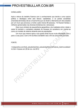 Apostilas    PROVESTIBULLAR.COM.BR
            CONCLUSÃO

            Após a leitura do trabalho ficamos com o conhecimento que devido a uma ruptura
            politica e ideológica entre dois blocos: capitalistas, e os países socialistas
            (marxistas-leninistas) dá-se a Guerra-fria que vai dividir a Alemanha em dois estados
            por um muro que provocou a morte a pelo menos 80 pessoas, 112 ficaram feridas e
            milhares aprisionadas nas diversas tentativas de o atravessar.
                    Este muro símbolo da esquizofrenia geopolítica e da rivalidade entre o leste e
            oeste foi também o verdadeiro atestado do fracasso do socialismo em manter-se
            como um modelo de sistema atraente para as populações.
                    Um muro que mesmo após a sua queda ainda trouxe muita dificuldade para o
            país e o seu povo. Com o fim do Muro de Berlim veio o fim do comunismo de leste.



            FONTE:

            <notapositiva.com/trab_estudantes/trab_estudantes/historia/historia_trab/murodeberl
            im.htm> Acesso em 28 de nov. de 2012.




                                          WWW.PROVESTIBULLAR.COM.BR                     Página 5
 