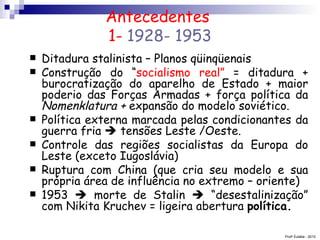 Antecedentes  1-  1928- 1953 Ditadura stalinista – Planos qüinqüenais Construção do “ socialismo real”  = ditadura + burocratização do aparelho de Estado + maior poderio das Forças Armadas + força política da  Nomenklatura +  expansão do modelo soviético. Política externa marcada pelas condicionantes da guerra fria    tensões Leste /Oeste. Controle das regiões socialistas da Europa do Leste (exceto Iugoslávia) Ruptura com China (que cria seu modelo e sua própria área de influência no extremo – oriente) 1953    morte de Stalin    “desestalinização” com Nikita Kruchev = ligeira abertura  política. Prof a  Eulália - 2010 