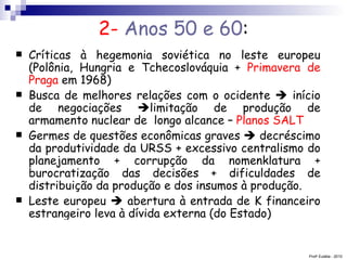 2-  Anos 50 e 60 : Críticas à hegemonia soviética no leste europeu (Polônia, Hungria e Tchecoslováquia +  Primavera de Praga  em 1968) Busca de melhores relações com o ocidente    início de negociações   limitação de produção de armamento nuclear de  longo alcance –  Planos SALT  Germes de questões econômicas graves    decréscimo da produtividade da URSS + excessivo centralismo do planejamento + corrupção da nomenklatura + burocratização das decisões + dificuldades de distribuição da produção e dos insumos à produção. Leste europeu    abertura à entrada de K financeiro estrangeiro leva à dívida externa (do Estado) Prof a  Eulália - 2010 