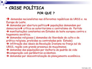 Prof a  Eulália - 2010 CRISE POLÍTICA   POR QUE ?    demandas nacionalistas nas diferentes repúblicas da URSS e  na Europa do Leste.    demandas por abertura política   populações demandam por  democracia   crítica ao autoritarismo e centralismo do  Partido     manifestações constantes em Estados do leste europeu contra a hegemonia soviética.    demandas religiosas ( demandas de liberdade de culto e de  prática religiosa, proibidas ou controladas pelo  Estado)    infiltração dos ideais da Revolução Iraniana na franja sul da URSS, região com grande presença de muçulmanos.    demandas das populações por melhoria do padrão de vida   comparação com parâmetros ocidentais.    demandas por descentralização do planejamento econômico. 