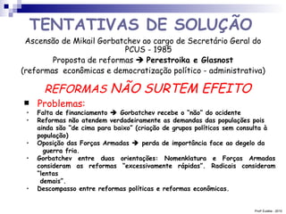 REFORMAS  NÃO SURTEM EFEITO   Problemas: Prof a  Eulália - 2010 TENTATIVAS DE SOLUÇÃO   Ascensão de Mikail Gorbatchev ao cargo de Secretário Geral do PCUS - 1985 Proposta de reformas     Perestroika e Glasnost (reformas  econômicas e democratização político - administrativa) Falta de financiamento    Gorbatchev recebe o “não” do ocidente Reformas não atendem verdadeiramente as demandas das populações pois ainda são “de cima para baixo” (criação de grupos políticos sem consulta à população) Oposição das Forças Armadas    perda de importância face ao degelo da   guerra fria. Gorbatchev entre duas orientações: Nomenklatura e Forças Armadas consideram as reformas “excessivamente rápidas”. Radicais consideram “lentas  demais”. Descompasso entre reformas políticas e reformas econômicas. 