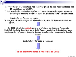Prof a  Eulália - 2010 Crescimento das questões nacionalistas (mais de cem nacionalidades nas   15 repúblicas da URSS). Recusa de determinadas regiões do Leste europeu de seguir os rumos   ditados por Moscou: Polônia = ação do sindicato livre “Solidariedade” +   libertação da Europa do Leste. Projeto de reunificação da Alemanha - Queda do Muro de Berlim em   1989. Em 1991 são eleitos  radicais  para as prefeituras de Moscou e Petrogrado Boris Yeltsin eleito Secretário geral do PC Russo + seqüestro de Gorbatchev pelos opositores das reformas + desgaste do governo reformista + crescimento da ação popular   Gorbatchev  forçado a renunciar   25 de dezembro marca o fim oficial da URSS   
