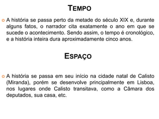 TEMPO 
 A história se passa perto da metade do século XIX e, durante 
alguns fatos, o narrador cita exatamente o ano em que se 
sucede o acontecimento. Sendo assim, o tempo é cronológico, 
e a história inteira dura aproximadamente cinco anos. 
ESPAÇO 
 A história se passa em seu início na cidade natal de Calisto 
(Miranda), porém se desenvolve principalmente em Lisboa, 
nos lugares onde Calisto transitava, como a Câmara dos 
deputados, sua casa, etc. 
 
