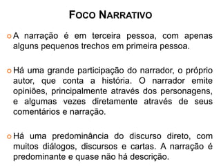 FOCO NARRATIVO 
A narração é em terceira pessoa, com apenas 
alguns pequenos trechos em primeira pessoa. 
Há uma grande participação do narrador, o próprio 
autor, que conta a história. O narrador emite 
opiniões, principalmente através dos personagens, 
e algumas vezes diretamente através de seus 
comentários e narração. 
Há uma predominância do discurso direto, com 
muitos diálogos, discursos e cartas. A narração é 
predominante e quase não há descrição. 
 
