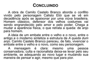 CONCLUINDO 
A obra de Camilo Castelo Branco aborda o conflito 
vivido pelo personagem Calisto Elói que se vê em 
decadência após se apaixonar por uma viúva brasileira. 
Homem clássico, defensor dos velhos costumes vai 
sendo engrandecido pelo amor e pelo poder. Chega a 
mudar a aparência física, o que retrata a queda: de anjo 
para homem. 
A ideia de um embate entre o velho e o novo, entre o 
antigo e o moderno sintetiza a estrutura de A queda dum 
anjo. Camilo Castelo Branco pareceu, de fato, vivenciar o 
embate entre o velho e o novo, como seu personagem. 
A mensagem é clara: mesmo uma pessoa 
conservadora, culta e racionalista deixa-se levar pelo seu 
ambiente, se adequando ao novo lugar e mudando sua 
maneira de pensar e agir, mesmo que para pior. 
 