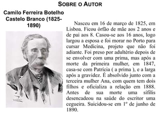 SOBRE O AUTOR 
Nasceu em 16 de março de 1825, em 
Lisboa. Ficou órfão de mãe aos 2 anos e 
de pai aos 8. Casou-se aos 16 anos, logo 
largou a esposa e foi morar no Porto para 
cursar Medicina, projeto que não foi 
adiante. Foi preso por adultério depois de 
se envolver com uma prima, mas após a 
morte da primeira mulher, em 1847, 
casa-se com Patrícia ( a prima ), e a larga 
após a gravidez. É absolvido junto com a 
terceira mulher Ana, com quem tem dois 
filhos e oficializa a relação em 1888. 
Antes de sua morte uma sífilis 
desencadeou na saúde do escritor uma 
cegueira. Suicidou-se em 1º de junho de 
1890. 
Camilo Ferreira Botelho 
Castelo Branco (1825- 
1890) 
 
