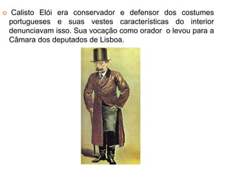  Calisto Elói era conservador e defensor dos costumes 
portugueses e suas vestes características do interior 
denunciavam isso. Sua vocação como orador o levou para a 
Câmara dos deputados de Lisboa. 
 