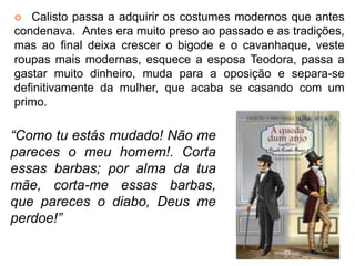  Calisto passa a adquirir os costumes modernos que antes 
condenava. Antes era muito preso ao passado e as tradições, 
mas ao final deixa crescer o bigode e o cavanhaque, veste 
roupas mais modernas, esquece a esposa Teodora, passa a 
gastar muito dinheiro, muda para a oposição e separa-se 
definitivamente da mulher, que acaba se casando com um 
primo. 
“Como tu estás mudado! Não me 
pareces o meu homem!. Corta 
essas barbas; por alma da tua 
mãe, corta-me essas barbas, 
que pareces o diabo, Deus me 
perdoe!” 
 