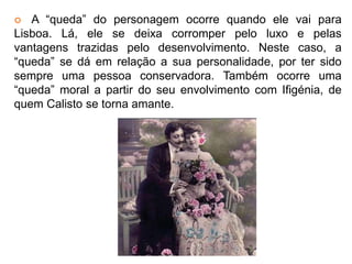  A “queda” do personagem ocorre quando ele vai para 
Lisboa. Lá, ele se deixa corromper pelo luxo e pelas 
vantagens trazidas pelo desenvolvimento. Neste caso, a 
“queda” se dá em relação a sua personalidade, por ter sido 
sempre uma pessoa conservadora. Também ocorre uma 
“queda” moral a partir do seu envolvimento com Ifigénia, de 
quem Calisto se torna amante. 
 