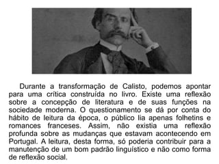 Durante a transformação de Calisto, podemos apontar 
para uma crítica construída no livro. Existe uma reflexão 
sobre a concepção de literatura e de suas funções na 
sociedade moderna. O questionamento se dá por conta do 
hábito de leitura da época, o público lia apenas folhetins e 
romances franceses. Assim, não existia uma reflexão 
profunda sobre as mudanças que estavam acontecendo em 
Portugal. A leitura, desta forma, só poderia contribuir para a 
manutenção de um bom padrão linguístico e não como forma 
de reflexão social. 
 