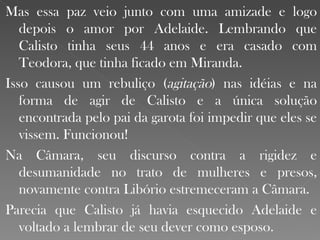 Mas essa paz veio junto com uma amizade e logo depois o amor por Adelaide. Lembrando que Calisto tinha seus 44 anos e era casado com Teodora, que tinha ficado em Miranda. Isso causou um rebuliço ( agitação ) nas idéias e na forma de agir de Calisto e a única solução encontrada pelo pai da garota foi impedir que eles se vissem. Funcionou! Na Câmara, seu discurso contra a rigidez e desumanidade no trato de mulheres e presos, novamente contra Libório estremeceram a Câmara.  Parecia que Calisto já havia esquecido Adelaide e voltado a lembrar de seu dever como esposo.  