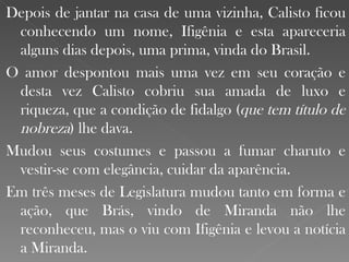 Depois de jantar na casa de uma vizinha, Calisto ficou conhecendo um nome, Ifigênia e esta apareceria alguns dias depois, uma prima, vinda do Brasil. O amor despontou mais uma vez em seu coração e desta vez Calisto cobriu sua amada de luxo e riqueza, que a condição de fidalgo ( que tem título de nobreza ) lhe dava. Mudou seus costumes e passou a fumar charuto e vestir-se com elegância, cuidar da aparência. Em três meses de Legislatura mudou tanto em forma e ação, que Brás, vindo de Miranda não lhe reconheceu, mas o viu com Ifigênia e levou a notícia a Miranda. 