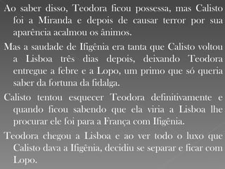 Ao saber disso, Teodora ficou possessa, mas Calisto foi a Miranda e depois de causar terror por sua aparência acalmou os ânimos. Mas a saudade de Ifigênia era tanta que Calisto voltou a Lisboa três dias depois, deixando Teodora entregue a febre e a Lopo, um primo que só queria saber da fortuna da fidalga. Calisto tentou esquecer Teodora definitivamente e quando ficou sabendo que ela viria a Lisboa lhe procurar ele foi para a França com Ifigênia. Teodora chegou a Lisboa e ao ver todo o luxo que Calisto dava a Ifigênia, decidiu se separar e ficar com Lopo. 
