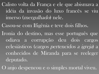 Calisto volta da França e ele que abismava a idéia da invasão do luxo francês se viu imerso ( mergulhado ) nele.  Casou-se com Ifigênia e teve dois filhos. Ironia do destino, mas esse português que odiava a corrupção deu dois cargos eclesiásticos ( cargos pertencidos a igreja ) a conhecidos de Miranda para se reeleger deputado.  O anjo despencou e o simples mortal viveu. 