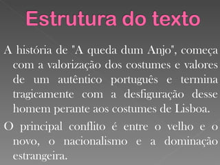 A história de "A queda dum Anjo", começa com a valorização dos costumes e valores de um autêntico português e termina tragicamente com a desfiguração desse homem perante aos costumes de Lisboa.  O principal conflito é entre o velho e o novo, o nacionalismo e a dominação estrangeira.  