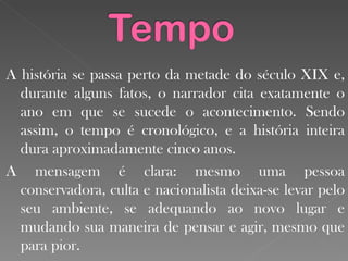 A história se passa perto da metade do século XIX e, durante alguns fatos, o narrador cita exatamente o ano em que se sucede o acontecimento. Sendo assim, o tempo é cronológico, e a história inteira dura aproximadamente cinco anos. A mensagem é clara: mesmo uma pessoa conservadora, culta e nacionalista deixa-se levar pelo seu ambiente, se adequando ao novo lugar e mudando sua maneira de pensar e agir, mesmo que para pior.  