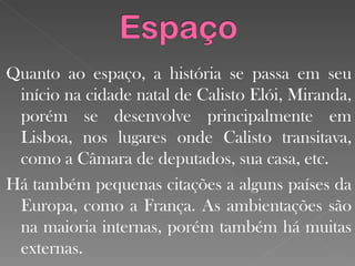 Quanto ao espaço, a história se passa em seu início na cidade natal de Calisto Elói, Miranda, porém se desenvolve principalmente em Lisboa, nos lugares onde Calisto transitava, como a Câmara de deputados, sua casa, etc.  Há também pequenas citações a alguns países da Europa, como a França. As ambientações são na maioria internas, porém também há muitas externas. 