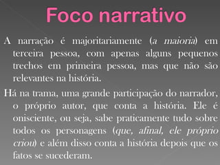 A narração é majoritariamente ( a maioria ) em terceira pessoa, com apenas alguns pequenos trechos em primeira pessoa, mas que não são relevantes na história. Há na trama, uma grande participação do narrador, o próprio autor, que conta a história. Ele é onisciente, ou seja, sabe praticamente tudo sobre todos os personagens ( que, afinal, ele próprio criou ) e além disso conta a história depois que os fatos se sucederam. 