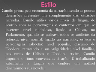 Camilo prima pela economia da narração, sendo as poucas descrições presentes um complemento das situações narradas. Camilo utiliza vários níveis de língua, de acordo com as personagens e contextos em que se inserem: nível cuidadoso, ligado a Calisto, no Parlamento, quando se utilizava todos os artifícios da retórica; nível   normal, ligado ao narrador, espaço e personagens lisboetas; nível popular, discurso de Teodora, retratando a sua vulgaridade; nível familiar, nas cartas de Calisto e Teodora. Assim, Camilo imprime o ritmo conveniente à ação. É trabalhando sabiamente a Língua que confere um notável dinamismo à sua novela. 