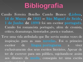 Camilo Ferreira Botelho Castelo Branco ( Lisboa ,  16 de Março  de  1825  —  São Miguel de  Seide ,  1 de Junho  de  1890 ) foi um escritor  português . Camilo foi romancista português, além de cronista, crítico, dramaturgo, historiador, poeta e tradutor. Teve uma vida atribulada que lhe serviu muitas vezes de inspiração para as suas  novelas . Foi o primeiro escritor de  língua portuguesa   a viver exclusivamente dos seus escritos literários. Apesar de ter de escrever para um público, sujeitando-se assim aos ditames da  moda , conseguiu ter uma escrita muito original. 